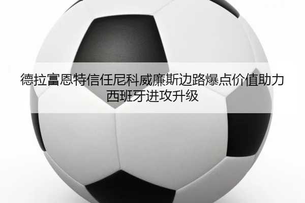 德拉富恩特信任尼科威廉斯边路爆点价值助力西班牙进攻升级 - kaiyun