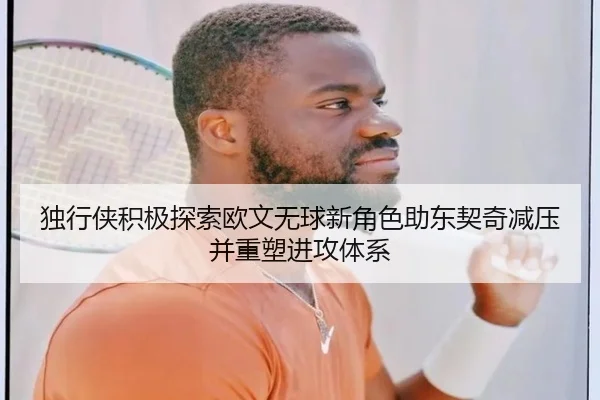 独行侠积极探索欧文无球新角色助东契奇减压并重塑进攻体系
