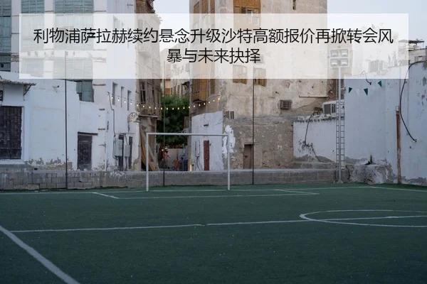 利物浦萨拉赫续约悬念升级沙特高额报价再掀转会风暴与未来抉择
