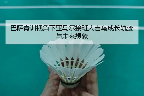 巴萨青训视角下亚马尔接班人吉乌成长轨迹与未来想象