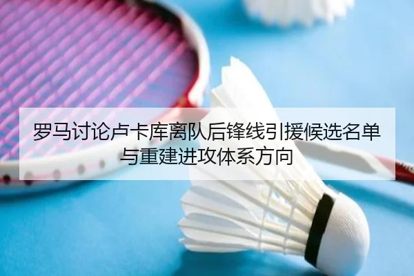 罗马讨论卢卡库离队后锋线引援候选名单与重建进攻体系方向