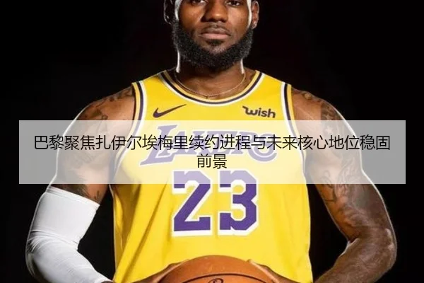 巴黎聚焦扎伊尔埃梅里续约进程与未来核心地位稳固前景
